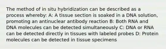 The method of in situ hybridization can be described as a process whereby: A: A tissue section is soaked in a DNA solution, promoting an antinuclear antibody reaction B: Both RNA and DNA molecules can be detected simultaneously C: DNA or RNA can be detected directly in tissues with labeled probes D: Protein molecules can be detected in tissue specimens