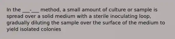 In the ___-___ method, a small amount of culture or sample is spread over a solid medium with a sterile inoculating loop, gradually diluting the sample over the surface of the medium to yield isolated colonies