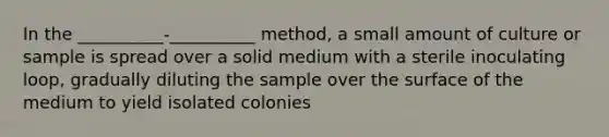 In the __________-__________ method, a small amount of culture or sample is spread over a solid medium with a sterile inoculating loop, gradually diluting the sample over the surface of the medium to yield isolated colonies