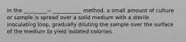 In the _________-- ___________ method, a small amount of culture or sample is spread over a solid medium with a sterile inoculating loop, gradually diluting the sample over the surface of the medium to yield isolated colonies