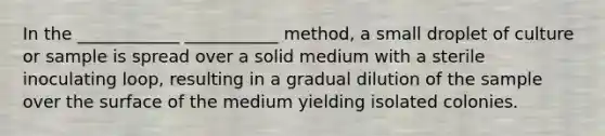 In the ____________ ___________ method, a small droplet of culture or sample is spread over a solid medium with a sterile inoculating loop, resulting in a gradual dilution of the sample over the surface of the medium yielding isolated colonies.