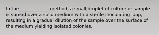 In the ______ ______ method, a small droplet of culture or sample is spread over a solid medium with a sterile inoculating loop, resulting in a gradual dilution of the sample over the surface of the medium yielding isolated colonies.