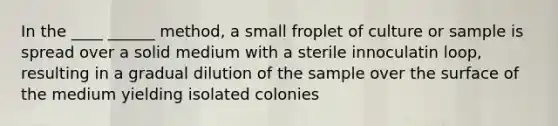 In the ____ ______ method, a small froplet of culture or sample is spread over a solid medium with a sterile innoculatin loop, resulting in a gradual dilution of the sample over the surface of the medium yielding isolated colonies