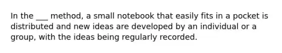 In the ___ method, a small notebook that easily fits in a pocket is distributed and new ideas are developed by an individual or a group, with the ideas being regularly recorded.