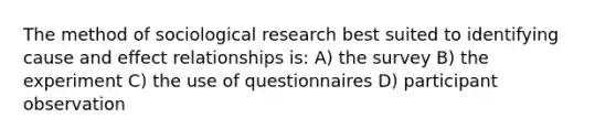 The method of sociological research best suited to identifying cause and effect relationships is: A) the survey B) the experiment C) the use of questionnaires D) participant observation