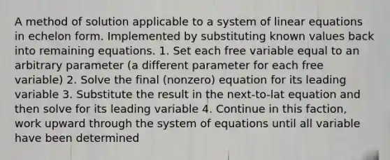 A method of solution applicable to a system of linear equations in echelon form. Implemented by substituting known values back into remaining equations. 1. Set each free variable equal to an arbitrary parameter (a different parameter for each free variable) 2. Solve the final (nonzero) equation for its leading variable 3. Substitute the result in the next-to-lat equation and then solve for its leading variable 4. Continue in this faction, work upward through the system of equations until all variable have been determined