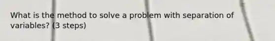 What is the method to solve a problem with separation of variables? (3 steps)
