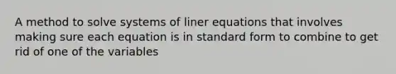 A method to solve systems of liner equations that involves making sure each equation is in standard form to combine to get rid of one of the variables