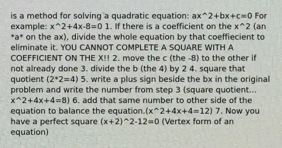 is a method for solving a quadratic equation: ax^2+bx+c=0 For example: x^2+4x-8=0 1. If there is a coefficient on the x^2 (an *a* on the ax), divide the whole equation by that coeffiecient to eliminate it. YOU CANNOT COMPLETE A SQUARE WITH A COEFFICIENT ON THE X!! 2. move the c (the -8) to the other if not already done 3. divide the b (the 4) by 2 4. square that quotient (2*2=4) 5. write a plus sign beside the bx in the original problem and write the number from step 3 (square quotient... x^2+4x+4=8) 6. add that same number to other side of the equation to balance the equation.(x^2+4x+4=12) 7. Now you have a perfect square (x+2)^2-12=0 (Vertex form of an equation)