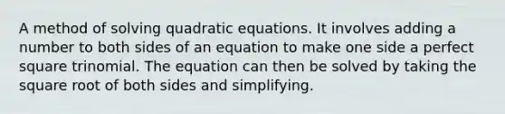 A method of solving quadratic equations. It involves adding a number to both sides of an equation to make one side a perfect square trinomial. The equation can then be solved by taking the square root of both sides and simplifying.