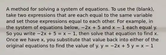 A method for solving a system of equations. To use the (blank), take two expressions that are each equal to the same variable and set those expressions equal to each other. For example, in the system of equations below, −2x + 5 and x − 1 each equal y. So you write −2x + 5 = x − 1, then solve that equation to find x. Once we have x, you substitute that value back into either of the original equations to find the value of y. y = −2x + 5 y = x − 1