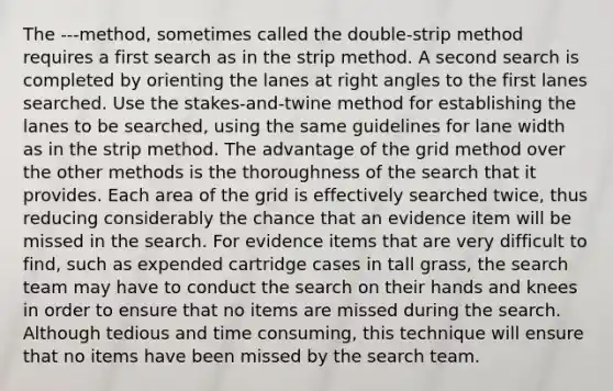 The ---method, sometimes called the double-strip method requires a first search as in the strip method. A second search is completed by orienting the lanes at right angles to the first lanes searched. Use the stakes-and-twine method for establishing the lanes to be searched, using the same guidelines for lane width as in the strip method. The advantage of the grid method over the other methods is the thoroughness of the search that it provides. Each area of the grid is effectively searched twice, thus reducing considerably the chance that an evidence item will be missed in the search. For evidence items that are very difficult to find, such as expended cartridge cases in tall grass, the search team may have to conduct the search on their hands and knees in order to ensure that no items are missed during the search. Although tedious and time consuming, this technique will ensure that no items have been missed by the search team.