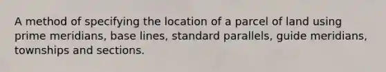 A method of specifying the location of a parcel of land using prime meridians, base lines, standard parallels, guide meridians, townships and sections.