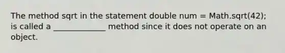 The method sqrt in the statement double num = Math.sqrt(42); is called a _____________ method since it does not operate on an object.