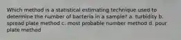 Which method is a statistical estimating technique used to determine the number of bacteria in a sample? a. turbidity b. spread plate method c. most probable number method d. pour plate method