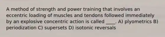 A method of strength and power training that involves an eccentric loading of muscles and tendons followed immediately by an explosive concentric action is called ____. A) plyometrics B) periodization C) supersets D) isotonic reversals