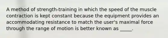 A method of strength-training in which the speed of the muscle contraction is kept constant because the equipment provides an accommodating resistance to match the user's maximal force through the range of motion is better known as _____.