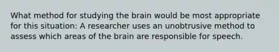 What method for studying the brain would be most appropriate for this situation: A researcher uses an unobtrusive method to assess which areas of the brain are responsible for speech.