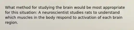 What method for studying <a href='https://www.questionai.com/knowledge/kLMtJeqKp6-the-brain' class='anchor-knowledge'>the brain</a> would be most appropriate for this situation: A neuroscientist studies rats to understand which muscles in the body respond to activation of each brain region.