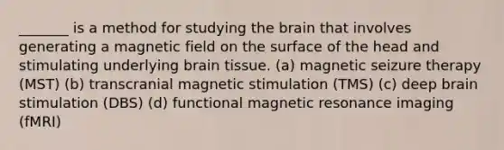 _______ is a method for studying the brain that involves generating a magnetic field on the surface of the head and stimulating underlying brain tissue. (a) magnetic seizure therapy (MST) (b) transcranial magnetic stimulation (TMS) (c) deep brain stimulation (DBS) (d) functional magnetic resonance imaging (fMRI)