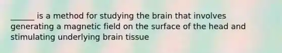 ______ is a method for studying the brain that involves generating a magnetic field on the surface of the head and stimulating underlying brain tissue