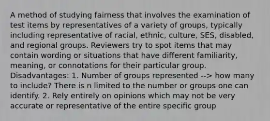 A method of studying fairness that involves the examination of test items by representatives of a variety of groups, typically including representative of racial, ethnic, culture, SES, disabled, and regional groups. Reviewers try to spot items that may contain wording or situations that have different familiarity, meaning, or connotations for their particular group. Disadvantages: 1. Number of groups represented --> how many to include? There is n limited to the number or groups one can identify. 2. Rely entirely on opinions which may not be very accurate or representative of the entire specific group