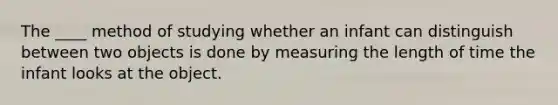 The ____ method of studying whether an infant can distinguish between two objects is done by measuring the length of time the infant looks at the object.