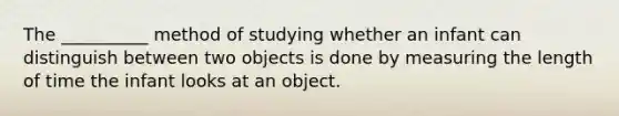 The __________ method of studying whether an infant can distinguish between two objects is done by measuring the length of time the infant looks at an object.