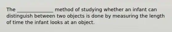 The _______________ method of studying whether an infant can distinguish between two objects is done by measuring the length of time the infant looks at an object.