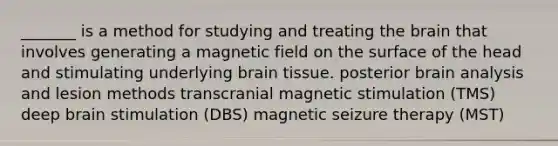 _______ is a method for studying and treating the brain that involves generating a magnetic field on the surface of the head and stimulating underlying brain tissue. posterior brain analysis and lesion methods transcranial magnetic stimulation (TMS) deep brain stimulation (DBS) magnetic seizure therapy (MST)