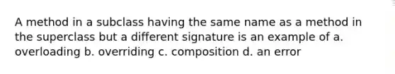 A method in a subclass having the same name as a method in the superclass but a different signature is an example of a. overloading b. overriding c. composition d. an error