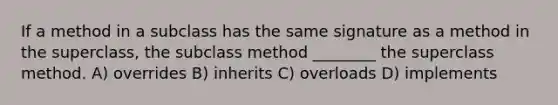 If a method in a subclass has the same signature as a method in the superclass, the subclass method ________ the superclass method. A) overrides B) inherits C) overloads D) implements