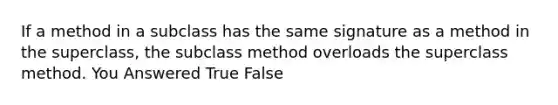 If a method in a subclass has the same signature as a method in the superclass, the subclass method overloads the superclass method. You Answered True False