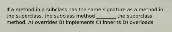 If a method in a subclass has the same signature as a method in the superclass, the subclass method ________ the superclass method. A) overrides B) implements C) inherits D) overloads