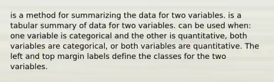 is a method for summarizing the data for two variables. is a tabular summary of data for two variables. can be used when: one variable is categorical and the other is quantitative, both variables are categorical, or both variables are quantitative. The left and top margin labels define the classes for the two variables.