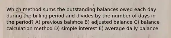 Which method sums the outstanding balances owed each day during the billing period and divides by the number of days in the period? A) previous balance B) adjusted balance C) balance calculation method D) simple interest E) average daily balance