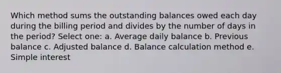 Which method sums the outstanding balances owed each day during the billing period and divides by the number of days in the period? Select one: a. Average daily balance b. Previous balance c. Adjusted balance d. Balance calculation method e. Simple interest