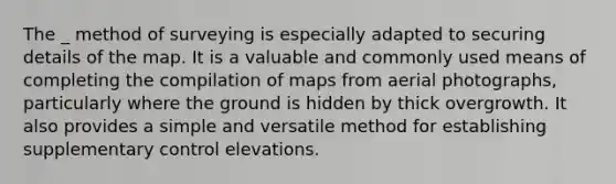 The _ method of surveying is especially adapted to securing details of the map. It is a valuable and commonly used means of completing the compilation of maps from aerial photographs, particularly where the ground is hidden by thick overgrowth. It also provides a simple and versatile method for establishing supplementary control elevations.