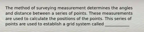 The method of surveying measurement determines the angles and distance between a series of points. These measurements are used to calculate the positions of the points. This series of points are used to establish a grid system called ____________