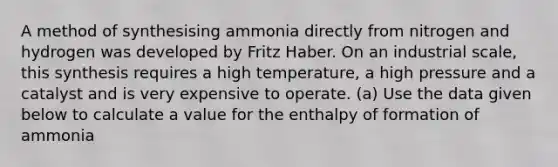 A method of synthesising ammonia directly from nitrogen and hydrogen was developed by Fritz Haber. On an industrial scale, this synthesis requires a high temperature, a high pressure and a catalyst and is very expensive to operate. (a) Use the data given below to calculate a value for the enthalpy of formation of ammonia