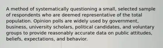 A method of systematically questioning a small, selected sample of respondents who are deemed representative of the total population. Opinion polls are widely used by government, business, university scholars, political candidates, and voluntary groups to provide reasonably accurate data on public attitudes, beliefs, expectations, and behavior.