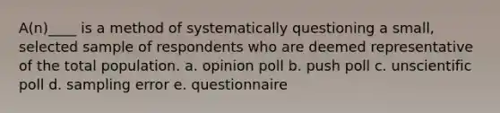 A(n)____ is a method of systematically questioning a small, selected sample of respondents who are deemed representative of the total population. a. opinion poll b. push poll c. unscientific poll d. sampling error e. questionnaire