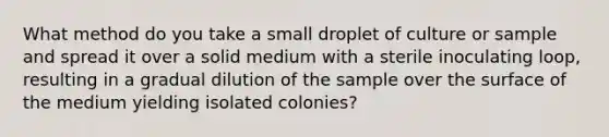 What method do you take a small droplet of culture or sample and spread it over a solid medium with a sterile inoculating loop, resulting in a gradual dilution of the sample over the surface of the medium yielding isolated colonies?