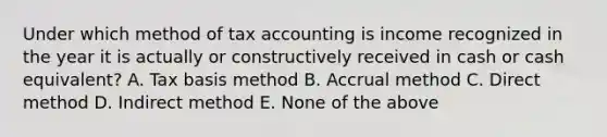 Under which method of tax accounting is income recognized in the year it is actually or constructively received in cash or cash equivalent? A. Tax basis method B. Accrual method C. Direct method D. Indirect method E. None of the above