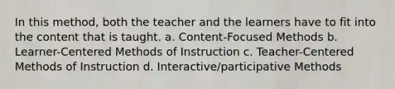 In this method, both the teacher and the learners have to fit into the content that is taught. a. Content-Focused Methods b. Learner-Centered Methods of Instruction c. Teacher-Centered Methods of Instruction d. Interactive/participative Methods