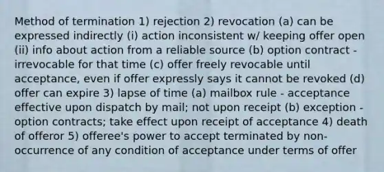 Method of termination 1) rejection 2) revocation (a) can be expressed indirectly (i) action inconsistent w/ keeping offer open (ii) info about action from a reliable source (b) option contract - irrevocable for that time (c) offer freely revocable until acceptance, even if offer expressly says it cannot be revoked (d) offer can expire 3) lapse of time (a) mailbox rule - acceptance effective upon dispatch by mail; not upon receipt (b) exception - option contracts; take effect upon receipt of acceptance 4) death of offeror 5) offeree's power to accept terminated by non-occurrence of any condition of acceptance under terms of offer