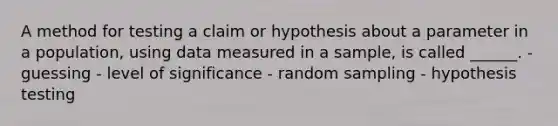 A method for testing a claim or hypothesis about a parameter in a population, using data measured in a sample, is called ______. - guessing - level of significance - random sampling - hypothesis testing