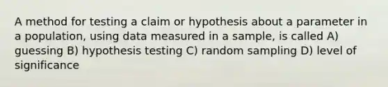 A method for testing a claim or hypothesis about a parameter in a population, using data measured in a sample, is called A) guessing B) hypothesis testing C) random sampling D) level of significance