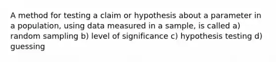 A method for testing a claim or hypothesis about a parameter in a population, using data measured in a sample, is called a) random sampling b) level of significance c) hypothesis testing d) guessing