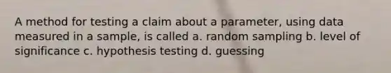 A method for testing a claim about a parameter, using data measured in a sample, is called a. random sampling b. level of significance c. hypothesis testing d. guessing